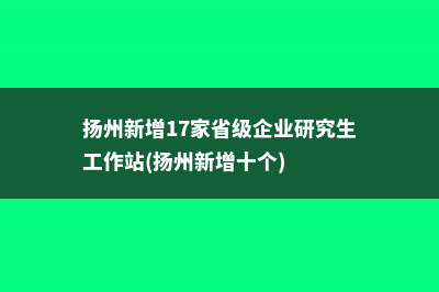 扬州新增17家省级企业研究生工作站(扬州新增十个)